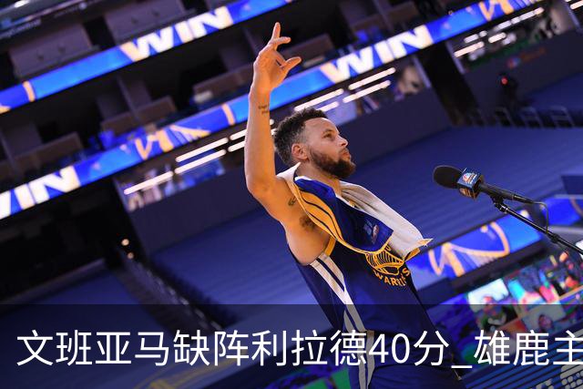 文班亚马缺阵利拉德40分 雄鹿主场战胜马刺